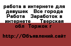 работа в интернете для девушек - Все города Работа » Заработок в интернете   . Тверская обл.,Торжок г.